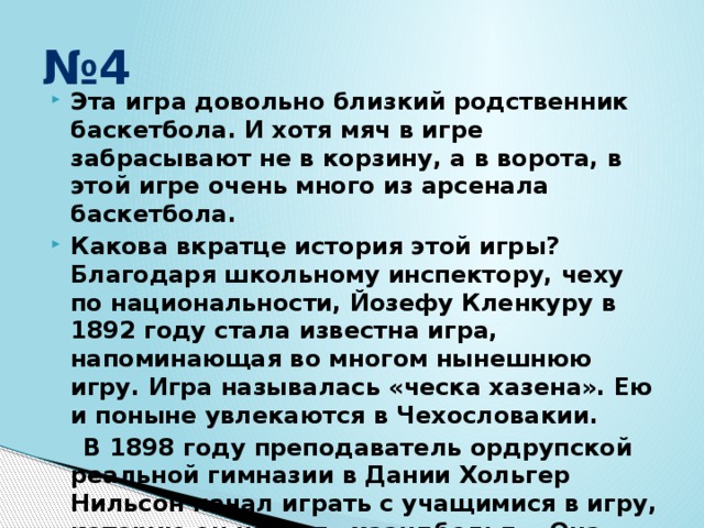 № 4 Эта игра довольно близкий родственник баскетбола. И хотя мяч в игре забрасывают не в корзину, а в ворота, в этой игре очень много из арсенала баскетбола. Какова вкратце история этой игры? Благодаря школьному инспектору, чеху по национальности, Йозефу Кленкуру в 1892 году стала известна игра, напоминающая во многом нынешнюю игру. Игра называлась «ческа хазена». Ею и поныне увлекаются в Чехословакии.  В 1898 году преподаватель ордрупской реальной гимназии в Дании Хольгер Нильсон начал играть с учащимися в игру, которую он назвал «хаандбольд». Она также напоминала нашу современную игру. 