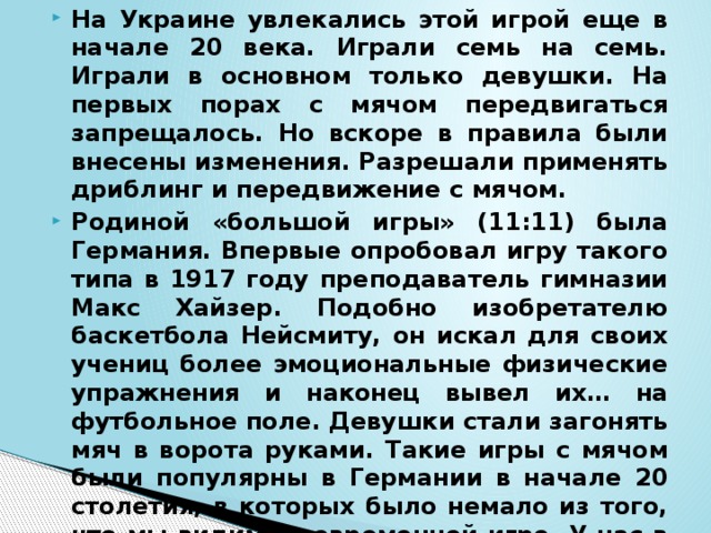 На Украине увлекались этой игрой еще в начале 20 века. Играли семь на семь. Играли в основном только девушки. На первых порах с мячом передвигаться запрещалось. Но вскоре в правила были внесены изменения. Разрешали применять дриблинг и передвижение с мячом. Родиной «большой игры» (11:11) была Германия. Впервые опробовал игру такого типа в 1917 году преподаватель гимназии Макс Хайзер. Подобно изобретателю баскетбола Нейсмиту, он искал для своих учениц более эмоциональные физические упражнения и наконец вывел их… на футбольное поле. Девушки стали загонять мяч в ворота руками. Такие игры с мячом были популярны в Германии в начале 20 столетия, в которых было немало из того, что мы видим в современной игре. У нас в эту игру стали играть впервые после революции в Москве.  