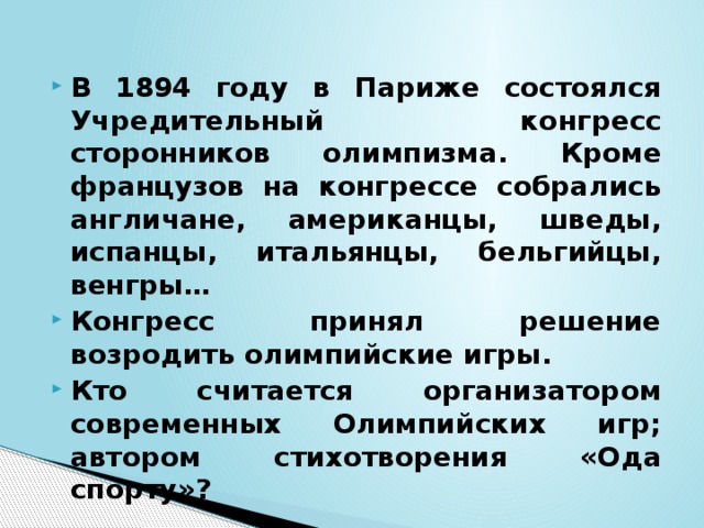 В 1894 году в Париже состоялся Учредительный конгресс сторонников олимпизма. Кроме французов на конгрессе собрались англичане, американцы, шведы, испанцы, итальянцы, бельгийцы, венгры… Конгресс принял решение возродить олимпийские игры. Кто считается организатором современных Олимпийских игр; автором стихотворения «Ода спорту»? 