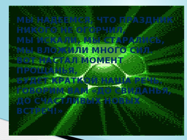 Мы надеемся, что праздник  Никого не огорчил,  Мы искали, мы старались,  Мы вложили много сил.  Вот настал момент прощанья,  Будет краткой наша речь.  Говорим вам «До свиданья,  До счастливых новых встреч!»   