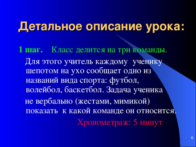 Детальное описание урока:  1 шаг.   Класс делится на три команды.   Для этого учитель каждому ученику шепотом на ухо сообщает одно из названий вида спорта: футбол, волейбол, баскетбол. Задача ученика  не вербально (жестами, мимикой) показать к какой команде он относится.     Хронометраж: 5 мин ут     