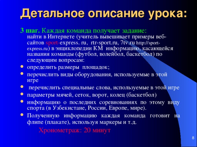 Детальное описание урока: 3 шаг. Каждая команда получает задание:   найти в И нтернете  (учитель вывешивает примеры веб-сайтов sport - express . ru ,   rtr - sport . ru , 7 tv . ru  http://sport-express.ru )  в энциклопедии КМ информацию, касающейся названия команды (футбол, волейбол, баскетбол)  по следующим вопросам: определить размеры площадок ; перечислить виды оборудования, используемые в этой игре   перечислить специальные слова, используемые в этой игре  параметры мячей, сеток, ворот, колец (баскетбол)  информаци ю о последних соревнованиях по этому виду спорта (в Узбекистане, России, Европе, мире). Полученную информацию каждая команда готовит на флипе (плакате), используя маркеры и т.д.       Хронометраж: 20 мин ут     