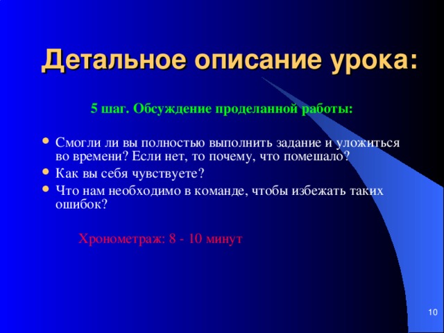 Детальное описание урока: 5  шаг. Обсуждение проделанной работы :  Смогли ли вы полностью выполнить задание и уложиться во времени? Если нет, то почему, что помешало? Как вы себя чувствуете?  Что нам необходимо в команде, чтобы избежать таких ошибок?      Хронометраж: 8 - 10 мин ут         