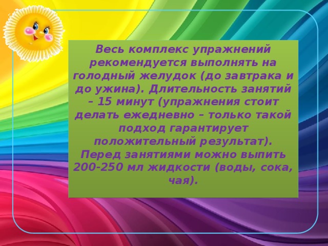 Весь комплекс упражнений рекомендуется выполнять на голодный желудок (до завтрака и до ужина). Длительность занятий – 15 минут (упражнения стоит делать ежедневно – только такой подход гарантирует положительный результат). Перед занятиями можно выпить 200-250 мл жидкости (воды, сока, чая). 