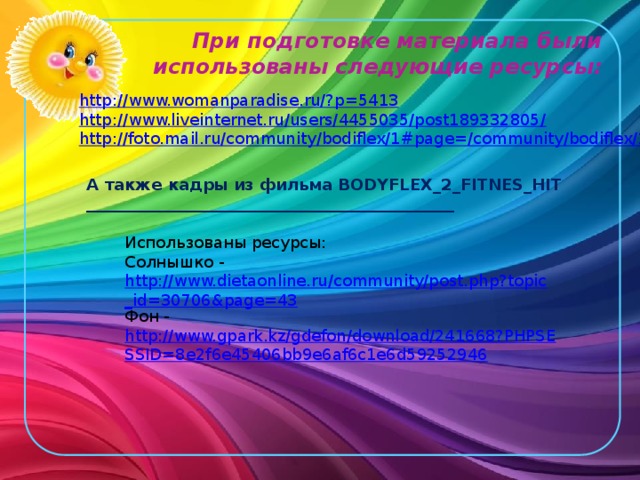 При подготовке материала были использованы следующие ресурсы: http://www.womanparadise.ru/? p=5413 http://www.liveinternet.ru/users/4455035/post189332805 / http://foto.mail.ru/community/bodiflex/1#page=/ community/bodiflex/1 А также кадры из фильма BODYFLEX_2_FITNES_HIT ______________________________________________ Использованы ресурсы: Солнышко - http://www.dietaonline.ru/community/post.php?topic_id=30706&page=43 Фон - http://www.gpark.kz/gdefon/download/241668?PHPSESSID=8e2f6e45406bb9e6af6c1e6d59252946 