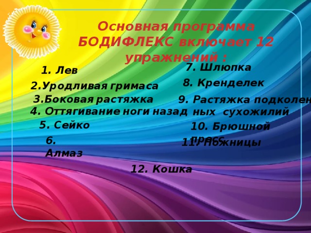 Основная программа БОДИФЛЕКС включает 12 упражнений :  7. Шлюпка 1. Лев 8. Кренделек 2.Уродливая  гримаса 3.Боковая  растяжка  9. Растяжка подколен-  ных сухожилий 4. Оттягивание  ноги  назад  5. Сейко 10. Брюшной пресс 6. Алмаз 11. Ножницы 12. Кошка 