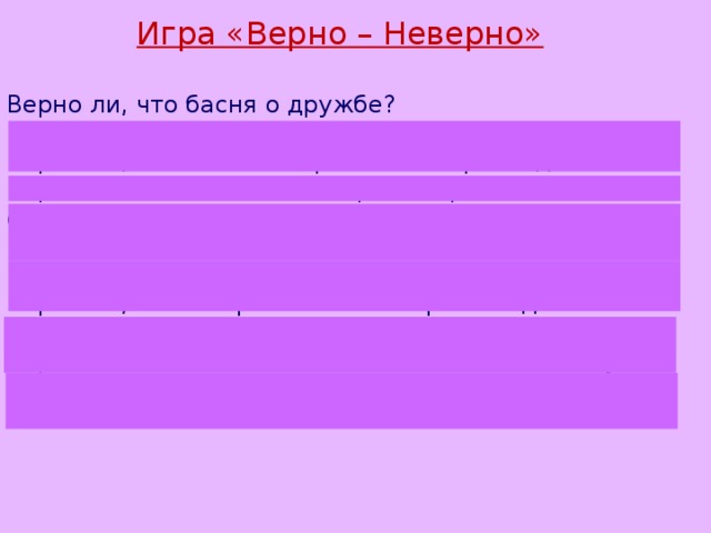 Игра «Верно – Неверно»  Верно ли, что басня о дружбе? Верно ли, что Лебедь, Рак и Щука в воз впряглись? Верно ли, что воз стал причиной их разлада? Верно ли, что каждый из героев стремился достичь своей цели? Верно ли, что старания героев басни были ненапрасными? Верно ли, что И. Крылов своих героев наделил характерами людей? Верно ли, что без согласья любое дело по плечу? 