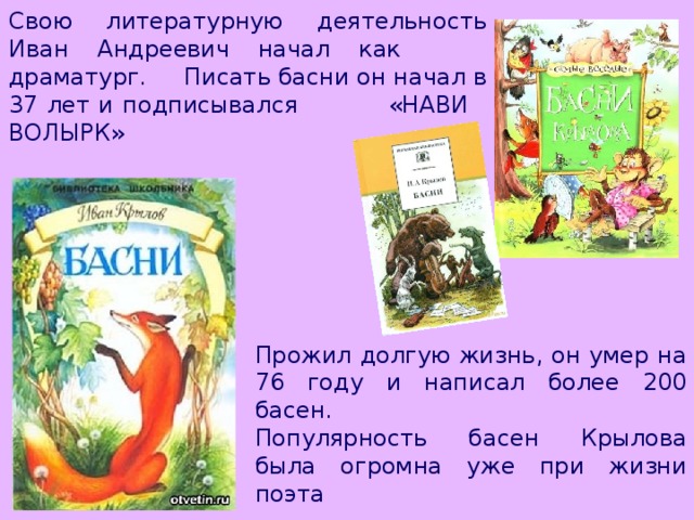 Свою литературную деятельность Иван Андреевич начал как драматург. Писать басни он начал в 37 лет и подписывался «НАВИ ВОЛЫРК» Прожил долгую жизнь, он умер на 76 году и написал более 200 басен. Популярность басен Крылова была огромна уже при жизни поэта 