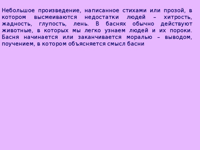 Небольшое произведение, написанное стихами или прозой, в котором высмеиваются недостатки людей – хитрость, жадность, глупость, лень. В баснях обычно действуют животные, в которых мы легко узнаем людей и их пороки. Басня начинается или заканчивается моралью – выводом, поучением, в котором объясняется смысл басни 