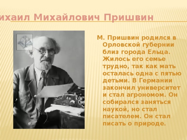 Михаил Михайлович Пришвин М. Пришвин родился в Орловской губернии близ города Ельца. Жилось его семье трудно, так как мать осталась одна с пятью детьми. В Германии закончил университет и стал агрономом. Он собирался заняться наукой, но стал писателем. Он стал писать о природе. 