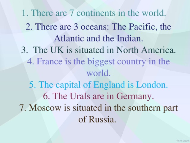 1. There are 7 continents in the world.  2. There are 3 oceans: The Pacific, the Atlantic and the Indian.  3. The UK is situated in North America.  4. France is the biggest country in the world.  5. The capital of England is London.  6. The Urals are in Germany.  7. Moscow is situated in the southern part of Russia.   