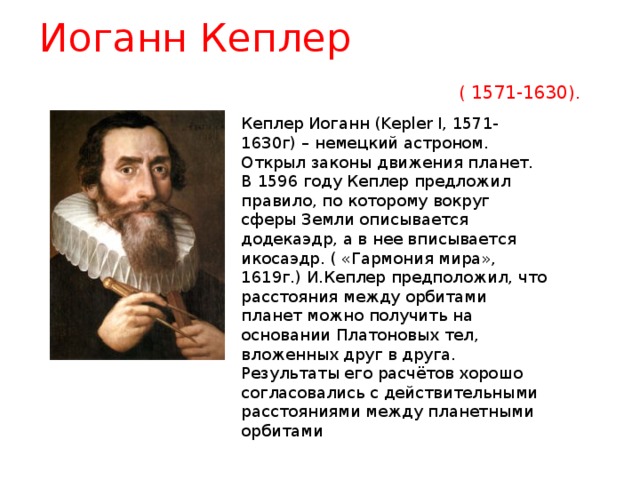 Иоганн Кеплер ( 1571-1630). Кеплер Иоганн (Kepler I, 1571-1630г) – немецкий астроном. Открыл законы движения планет. В 1596 году Кеплер предложил правило, по которому вокруг сферы Земли описывается додекаэдр, а в нее вписывается икосаэдр. ( «Гармония мира», 1619г.) И.Кеплер предположил, что расстояния между орбитами планет можно получить на основании Платоновых тел, вложенных друг в друга. Результаты его расчётов хорошо согласовались с действительными расстояниями между планетными орбитами 