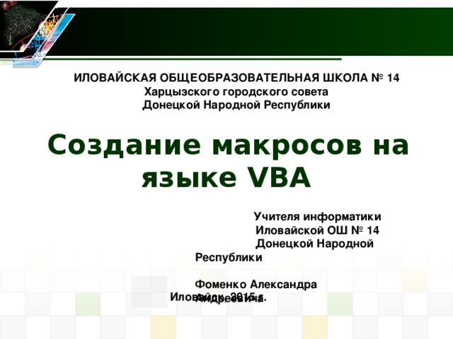 ИЛОВАЙСКАЯ ОБЩЕОБРАЗОВАТЕЛЬНАЯ ШКОЛА № 14 Харцызского городского совета Донецкой Народной Республики Создание макросов на языке VBA  Учителя информатики Иловайской ОШ № 14  Донецкой Народной Республики  Фоменко Александра    Андреевича  Иловайск, 2015 г. 