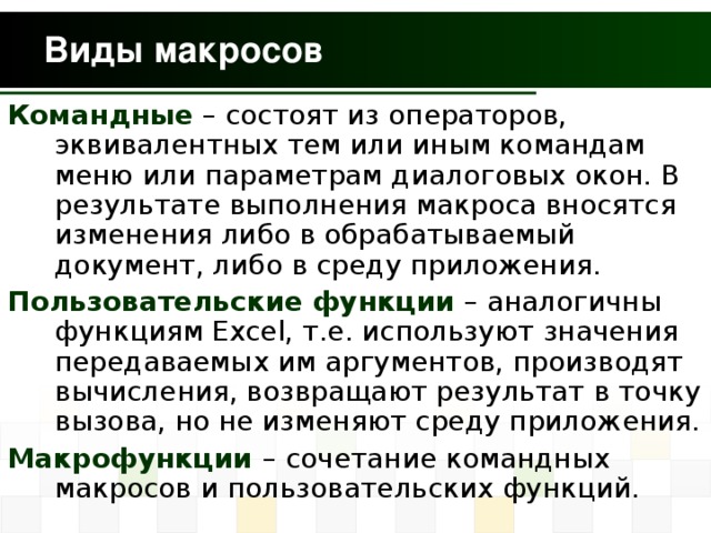 Командные – состоят из операторов, эквивалентных тем или иным командам меню или параметрам диалоговых окон. В результате выполнения макроса вносятся изменения либо в обрабатываемый документ, либо в среду приложения. Пользовательские функции – аналогичны функциям Excel , т.е. используют значения передаваемых им аргументов, производят вычисления, возвращают результат в точку вызова, но не изменяют среду приложения. Макрофункции  – сочетание командных макросов и пользовательских функций.  