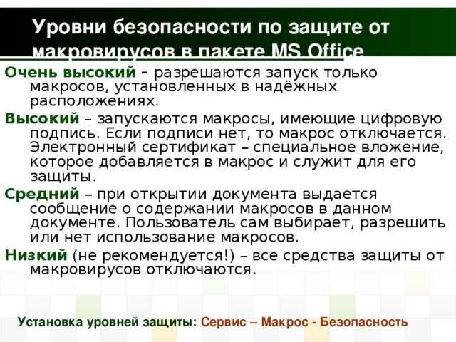 Уровни безопасности по защите от макровирусов в пакете MS Office Очень высокий – разрешаются запуск только макросов, установленных в надёжных расположениях. Высокий – запускаются макросы, имеющие цифровую подпись. Если подписи нет, то макрос отключается. Электронный сертификат – специальное вложение, которое добавляется в макрос и служит для его защиты. Средний – при открытии документа выдается сообщение о содержании макросов в данном документе. Пользователь сам выбирает, разрешить или нет использование макросов. Низкий (не рекомендуется!) – все средства защиты от макровирусов отключаются. Установка уровней защиты: Сервис – Макрос - Безопасность 