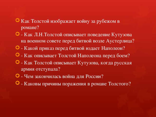 Как Толстой изображает войну за рубежом в романе? - Как Л.Н.Толстой описывает поведение Кутузова на военном совете перед битвой возле Аустерлица? - Какой приказ перед битвой издает Наполеон? - Как описывает Толстой Наполеона перед боем? - Как Толстой описывает Кутузова, когда русская армия отступала? - Чем закончилась война для России? - Каковы причины поражения в романе Толстого? 