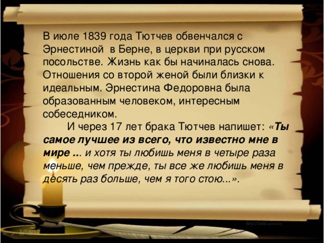 В июле 1839 года Тютчев обвенчался с Эрнестиной в Берне, в церкви при русском посольстве. Жизнь как бы начиналась снова. Отношения со второй женой были близки к идеальным. Эрнестина Федоровна была образованным человеком, интересным собеседником.  И через 17 лет брака Тютчев напишет: « Ты самое лучшее из всего, что известно мне в мире .. . и хотя ты любишь меня в четыре раза меньше, чем прежде, ты все же любишь меня в десять раз больше, чем я того стою...». 1/16/17  