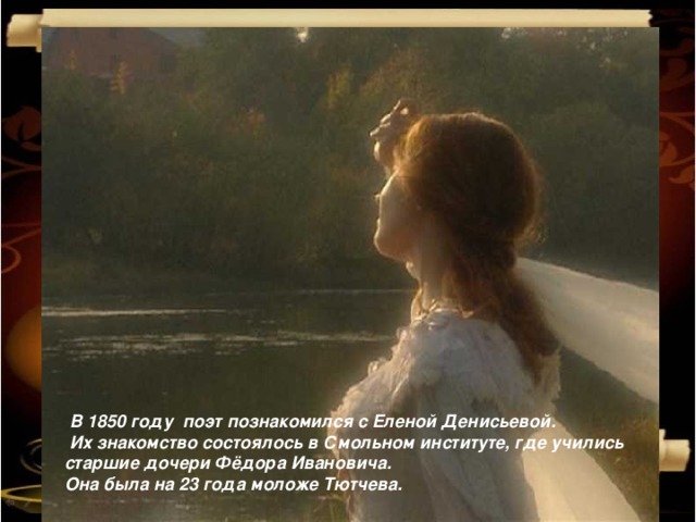  В 1850 году поэт познакомился с Еленой Денисьевой.  Их знакомство состоялось в Смольном институте, где учились старшие дочери Фёдора Ивановича. Она была на 23 года моложе Тютчева. 1/16/17  