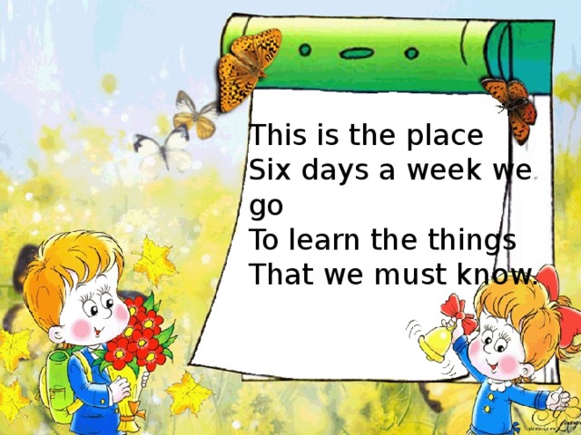 This is the place Six days a week we go To learn the things That we must know. 