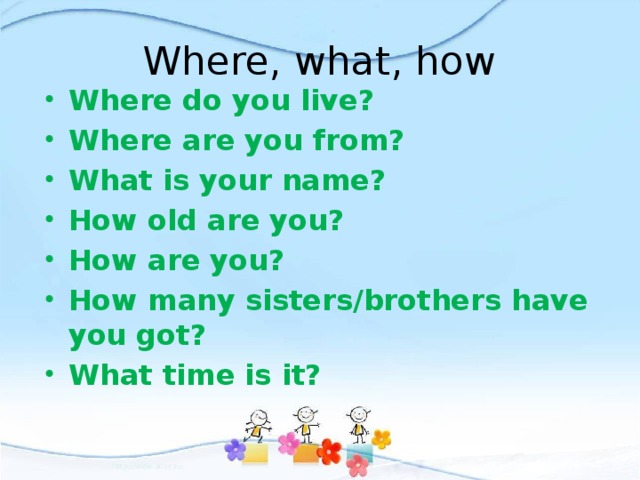 Where, what, how Where do you live? Where are you from? What is your name? How old are you? How are you? How many sisters/brothers have you got? What time is it? 