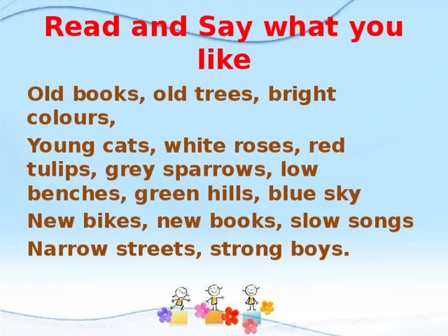 Read and Say what you like Old books, old trees, bright colours, Young cats, white roses, red tulips, grey sparrows, low benches, green hills, blue sky New bikes, new books, slow songs Narrow streets, strong boys.  