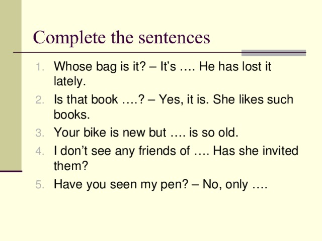Whose bag is it? – It’s …. He has lost it lately. Is that book ….? – Yes, it is. She likes such books. Your bike is new but …. is so old. I don’t see any friends of …. Has she invited them? Have you seen my pen? – No, only …. 