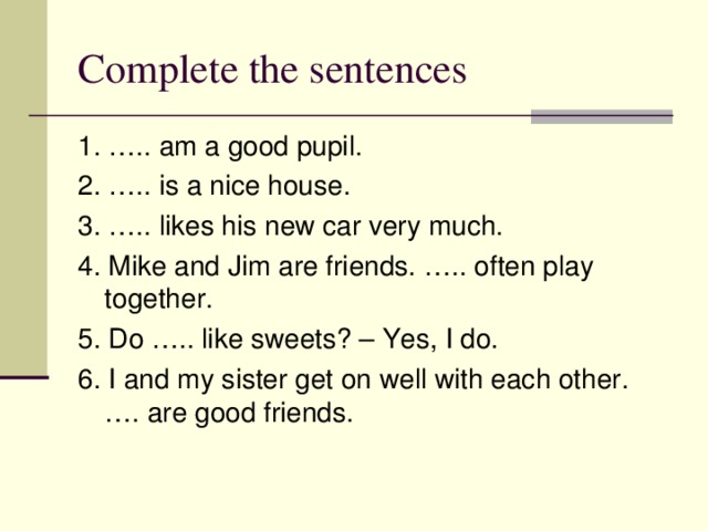 Complete the sentences 1. ….. am a good pupil. 2. ….. is a nice house. 3. ….. likes his new car very much. 4. Mike and Jim are friends. ….. often play together. 5. Do ….. like sweets? – Yes, I do. 6. I and my sister get on well with each other. …. are good friends. 