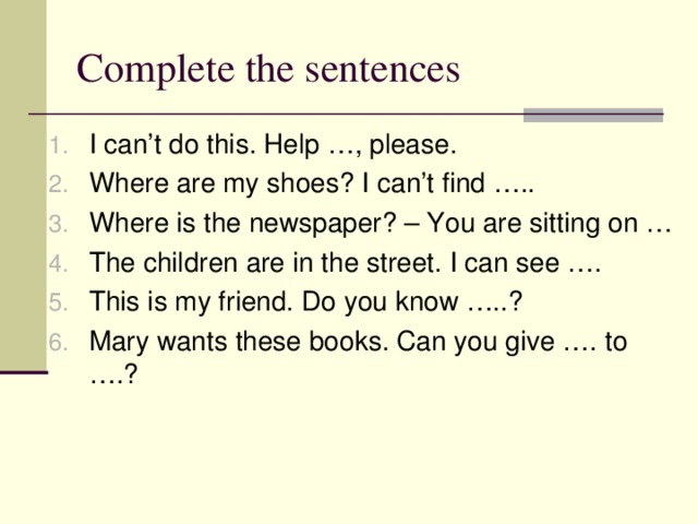 Complete the sentences I can’t do this. Help …, please. Where are my shoes? I can’t find ….. Where is the newspaper? – You are sitting on … The children are in the street. I can see …. This is my friend. Do you know …..? Mary wants these books. Can you give …. to ….? 