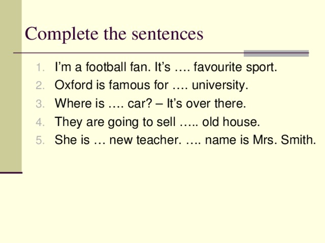 Complete the sentences I’m a football fan. It’s …. favourite sport. Oxford is famous for …. university. Where is …. car? – It’s over there. They are going to sell ….. old house. She is … new teacher. …. name is Mrs. Smith. 