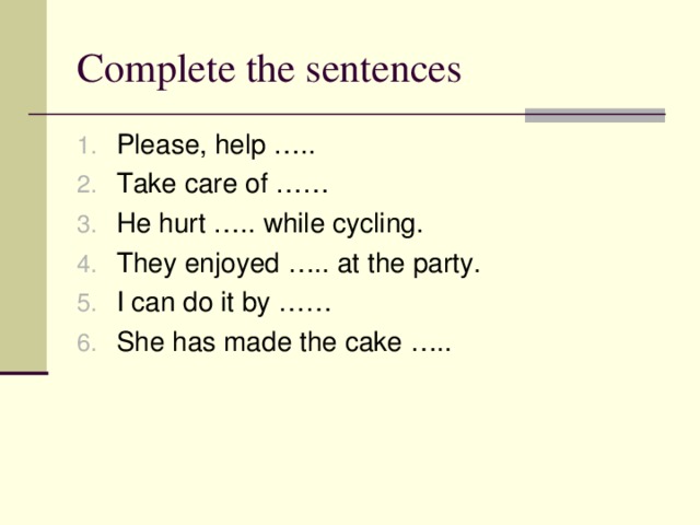 Complete the sentences Please, help ….. Take care of …… He hurt ….. while cycling. They enjoyed ….. at the party. I can do it by …… She has made the cake ….. 