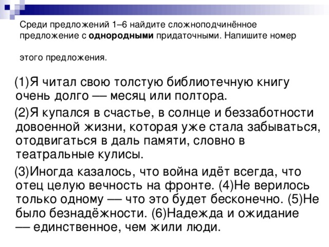 Среди предложений 1–6 найдите сложноподчинённое предложение с однородными придаточными. Напишите номер этого предложения.  (1)Я читал свою толстую библиотечную книгу очень долго –– месяц или полтора.  (2)Я купался в счастье, в солнце и беззаботности довоенной жизни, которая уже стала забываться, отодвигаться в даль памяти, словно в театральные кулисы.  (3)Иногда казалось, что война идёт всегда, что отец целую вечность на фронте. (4)Не верилось только одному –– что это будет бесконечно. (5)Не было безнадёжности. (6)Надежда и ожидание –– единственное, чем жили люди.