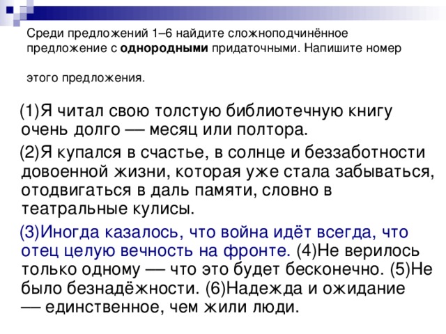 Среди предложений 1–6 найдите сложноподчинённое предложение с однородными придаточными. Напишите номер этого предложения.  (1)Я читал свою толстую библиотечную книгу очень долго –– месяц или полтора.  (2)Я купался в счастье, в солнце и беззаботности довоенной жизни, которая уже стала забываться, отодвигаться в даль памяти, словно в театральные кулисы.  (3)Иногда казалось, что война идёт всегда, что отец целую вечность на фронте. (4)Не верилось только одному –– что это будет бесконечно. (5)Не было безнадёжности. (6)Надежда и ожидание –– единственное, чем жили люди.