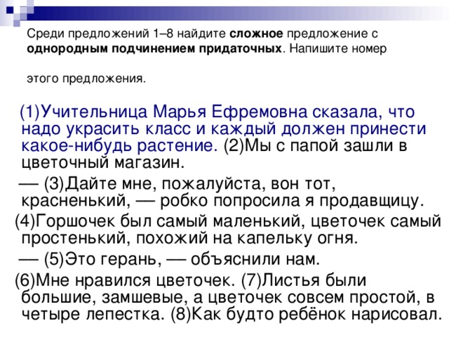 Среди предложений 1–8 найдите сложное предложение с однородным подчинением придаточных . Напишите номер этого предложения.  (1)Учительница Марья Ефремовна сказала, что надо украсить класс и каждый должен принести какое-нибудь растение. (2)Мы с папой зашли в цветочный магазин. ––  (3)Дайте мне, пожалуйста, вон тот, красненький, –– робко попросила я продавщицу.  (4)Горшочек был самый маленький, цветочек самый простенький, похожий на капельку огня. ––  (5)Это герань, –– объяснили нам.  (6)Мне нравился цветочек. (7)Листья были большие, замшевые, а цветочек совсем простой, в четыре лепестка. (8)Как будто ребёнок нарисовал.