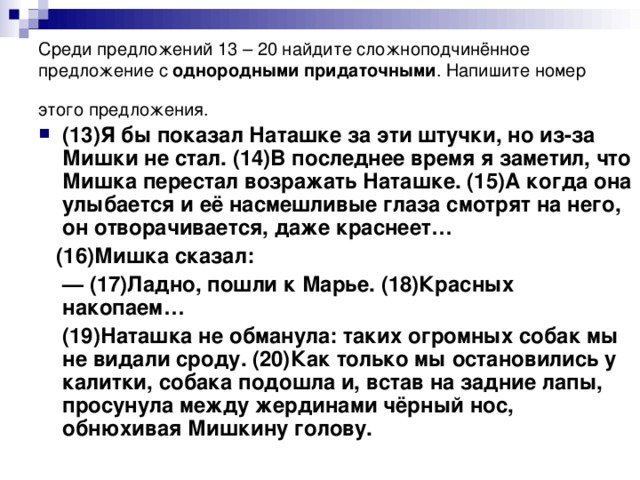 Среди предложений 13 – 20 найдите сложноподчинённое предложение с однородными придаточными . Напишите номер этого предложения.  (13)Я бы показал Наташке за эти штучки, но из-за Мишки не стал. (14)В последнее время я заметил, что Мишка перестал возражать Наташке. (15)А когда она улыбается и её насмешливые глаза смотрят на него, он отворачивается, даже краснеет…  (16)Мишка сказал: —  (17)Ладно, пошли к Марье. (18)Красных накопаем…  (19)Наташка не обманула: таких огромных собак мы не видали сроду. (20)Как только мы остановились у калитки, собака подошла и, встав на задние лапы, просунула между жердинами чёрный нос, обнюхивая Мишкину голову.
