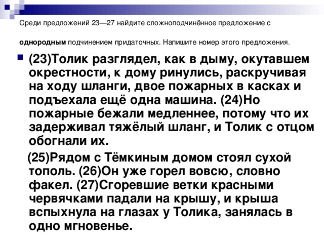 Среди предложений 23—27 найдите сложноподчинённое предложение с однородным подчинением придаточных. Напишите номер этого предложения.  (23)Толик разглядел, как в дыму, окутавшем окрестности, к дому ринулись, раскручивая на ходу шланги, двое пожарных в касках и подъехала ещё одна машина. (24)Но пожарные бежали медленнее, потому что их задерживал тяжёлый шланг, и Толик с отцом обогнали их.  (25)Рядом с Тёмкиным домом стоял сухой тополь. (26)Он уже горел вовсю, словно факел. (27)Сгоревшие ветки красными червячками падали на крышу, и крыша вспыхнула на глазах у Толика, занялась в одно мгновенье.