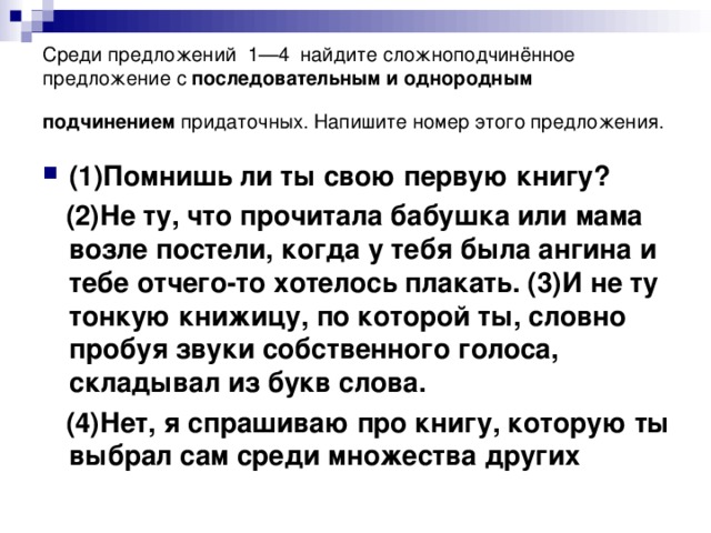 Среди предложений  1—4  найдите сложноподчинённое предложение с последовательным и однородным подчинением придаточных. Напишите номер этого предложения.  (1)Помнишь ли ты свою первую книгу?  (2)Не ту, что прочитала бабушка или мама возле постели, когда у тебя была ангина и тебе отчего-то хотелось плакать. (3)И не ту тонкую книжицу, по которой ты, словно пробуя звуки собственного голоса, складывал из букв слова.  (4)Нет, я спрашиваю про книгу, которую ты выбрал сам среди множества других