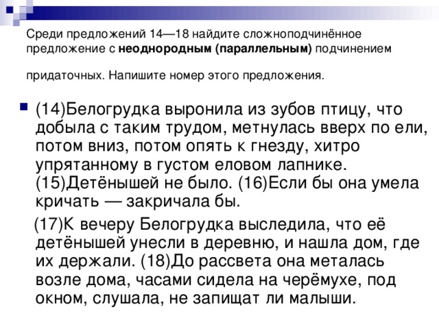 Среди предложений 14—18 найдите сложноподчинённое предложение с  неоднородным   (параллельным)  подчинением придаточных. Напишите номер этого предложения.  (14)Белогрудка выронила из зубов птицу, что добыла с таким трудом, метнулась вверх по ели, потом вниз, потом опять к гнезду, хитро упрятанному в густом еловом лапнике. (15)Детёнышей не было. (16)Если бы она умела кричать — закричала бы.  (17)К вечеру Белогрудка выследила, что её детёнышей унесли в деревню, и нашла дом, где их держали. (18)До рассвета она металась возле дома, часами сидела на черёмухе, под окном, слушала, не запищат ли малыши.