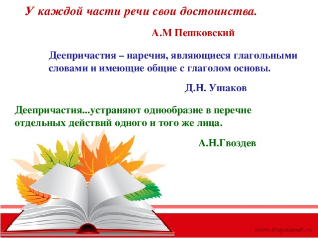 У каждой части речи свои достоинства.  А.М Пешковский Деепричастия – наречия, являющиеся глагольными словами и имеющие общие с глаголом основы.   Д.Н. Ушаков Деепричастия...устраняют однообразие в перечне отдельных действий одного и того же лица.  А.Н.Гвоздев 