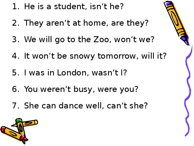 He is a student, isn‘t he? They aren‘t at home, are they? We will go to the Zoo, won‘t we? It won‘t be snowy tomorrow, will it? I was in London, wasn‘t I? You weren‘t busy, were you? She can dance well, can‘t she?