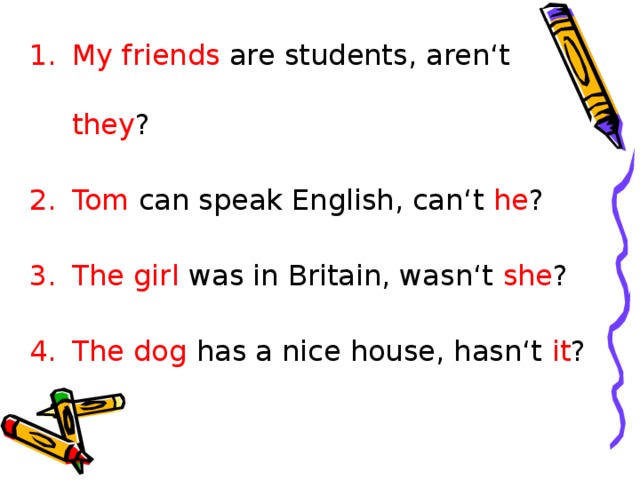 My friends are students, aren‘t they ? Tom can speak English, can‘t he ? The girl was in Britain, wasn‘t she ? The dog has a nice house, hasn‘t it ?