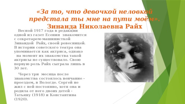   «За то, что девочкой неловкой предстала ты мне на пути моём».  Зинаида Николаевна Райх    Весной 1917 года в редакции одной из газет Есенин знакомится с секретарем-машинисткой Зинаидой Райх, своей ровесницей. В истории советского театра она упоминается как актриса, однако на момент их знакомства такой актрисы не существовало. Свою первую роль Райх сыграла лишь в 30 лет.  Через три месяца после знакомства состоялось венчание - проездом, в Вологде. Сергей не жил с ней постоянно, хотя она и родила от него двоих детей - Татьяну (1918) и Константина (1920). 