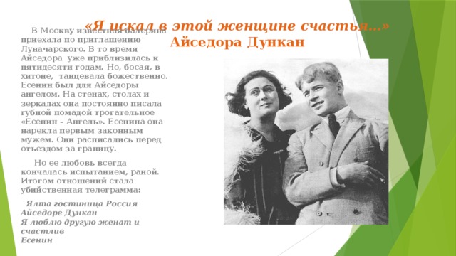 «Я искал в этой женщине счастья…»  Айседора Дункан    В Москву известная балерина приехала по приглашению Луначарского. В то время Айседора уже приблизилась к пятидесяти годам. Но, босая, в хитоне, танцевала божественно. Есенин был для Айседоры ангелом. На стенах, столах и зеркалах она постоянно писала губной помадой трогательное «Есенин – Ангель». Есенина она нарекла первым законным мужем. Они расписались перед отъездом за границу.  Но ее любовь всегда кончалась испытанием, раной. Итогом отношений стала убийственная телеграмма:  Ялта гостиница Россия Айседоре Дункан  Я люблю другую женат и счастлив  Есенин 