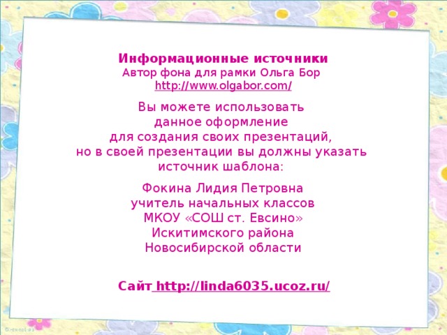 Информационные источники Автор фона для рамки Ольга Бор http://www.olgabor.com / Вы можете использовать данное оформление для создания своих презентаций, но в своей презентации вы должны указать источник шаблона: Фокина Лидия Петровна учитель начальных классов МКОУ «СОШ ст. Евсино» Искитимского района Новосибирской области Сайт http://linda6035.ucoz.ru/