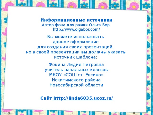 Информационные источники Автор фона для рамки Ольга Бор http://www.olgabor.com / Вы можете использовать данное оформление для создания своих презентаций, но в своей презентации вы должны указать источник шаблона: Фокина Лидия Петровна учитель начальных классов МКОУ «СОШ ст. Евсино» Искитимского района Новосибирской области Сайт http://linda6035.ucoz.ru/