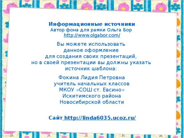 Информационные источники Автор фона для рамки Ольга Бор http://www.olgabor.com / Вы можете использовать данное оформление для создания своих презентаций, но в своей презентации вы должны указать источник шаблона: Фокина Лидия Петровна учитель начальных классов МКОУ «СОШ ст. Евсино» Искитимского района Новосибирской области Сайт http://linda6035.ucoz.ru/