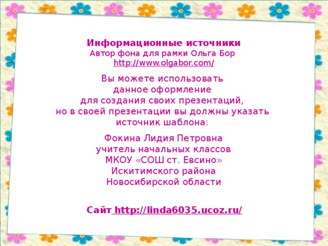 Информационные источники Автор фона для рамки Ольга Бор http://www.olgabor.com / Вы можете использовать данное оформление для создания своих презентаций, но в своей презентации вы должны указать источник шаблона: Фокина Лидия Петровна учитель начальных классов МКОУ «СОШ ст. Евсино» Искитимского района Новосибирской области Сайт http://linda6035.ucoz.ru/