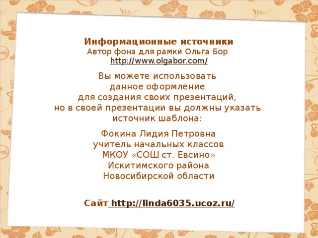 Информационные источники Автор фона для рамки Ольга Бор http://www.olgabor.com / Вы можете использовать данное оформление для создания своих презентаций, но в своей презентации вы должны указать источник шаблона: Фокина Лидия Петровна учитель начальных классов МКОУ «СОШ ст. Евсино» Искитимского района Новосибирской области Сайт http://linda6035.ucoz.ru/