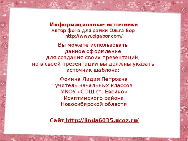 Информационные источники Автор фона для рамки Ольга Бор http://www.olgabor.com / Вы можете использовать данное оформление для создания своих презентаций, но в своей презентации вы должны указать источник шаблона: Фокина Лидия Петровна учитель начальных классов МКОУ «СОШ ст. Евсино» Искитимского района Новосибирской области Сайт http://linda6035.ucoz.ru/