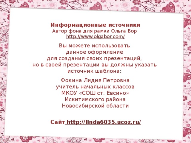 Информационные источники Автор фона для рамки Ольга Бор http://www.olgabor.com / Вы можете использовать данное оформление для создания своих презентаций, но в своей презентации вы должны указать источник шаблона: Фокина Лидия Петровна учитель начальных классов МКОУ «СОШ ст. Евсино» Искитимского района Новосибирской области Сайт http://linda6035.ucoz.ru/