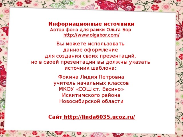 Информационные источники Автор фона для рамки Ольга Бор http://www.olgabor.com / Вы можете использовать данное оформление для создания своих презентаций, но в своей презентации вы должны указать источник шаблона: Фокина Лидия Петровна учитель начальных классов МКОУ «СОШ ст. Евсино» Искитимского района Новосибирской области Сайт http://linda6035.ucoz.ru/